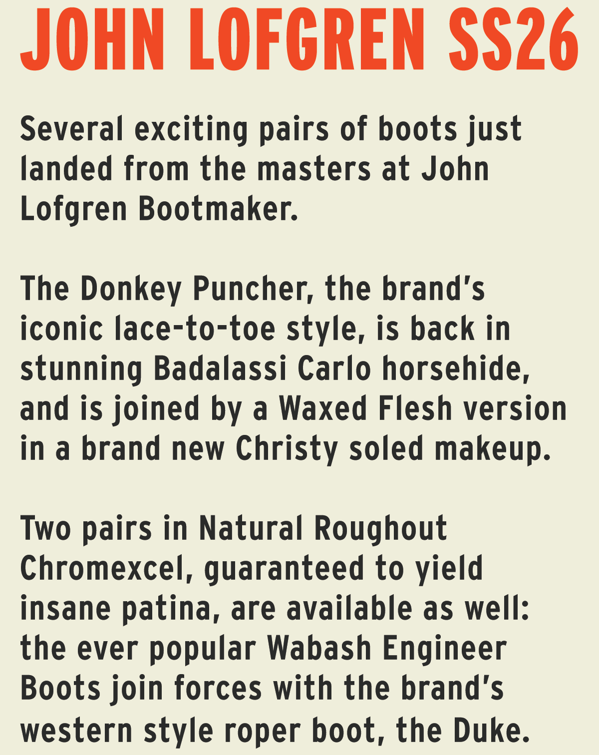 Several exciting pairs of boots just landed from the masters at John Lofgren Bootmaker.   The Donkey Puncher, the brand’s iconic lace-to-toe style, is back in stunning Badalassi Carlo horsehide, and is joined by a Waxed Flesh version in a brand new Christy soled makeup.  Two pairs in Natural Roughout Chromexcel, guaranteed to yield insane patina, are available as well: the ever popular Wabash Engineer Boots join forces with the brand’s western style roper boot, the Duke. 