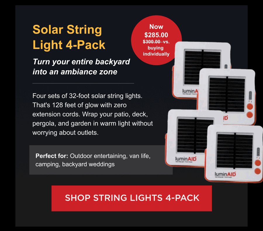 Solar String Lights 4-Pack  Turn your entire backyard into an ambiance zone  Now $285.00 $300.00  vs. buying  individually Four sets of 32-foot solar string lights. That's 128 feet of glow with zero extension cords. Wrap your patio, deck, pergola, and garden in warm light without worrying about outlets. Perfect for: Outdoor entertaining, van life, camping, backyard weddings  [ SHOP STRING LIGHTS 4-PACK ]