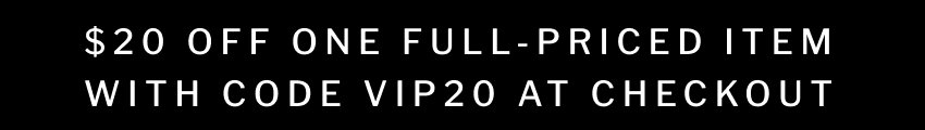 $20 OFF ONE FULL-PRICED ITEM WITH CODE VIP20 AT CHECKOUT