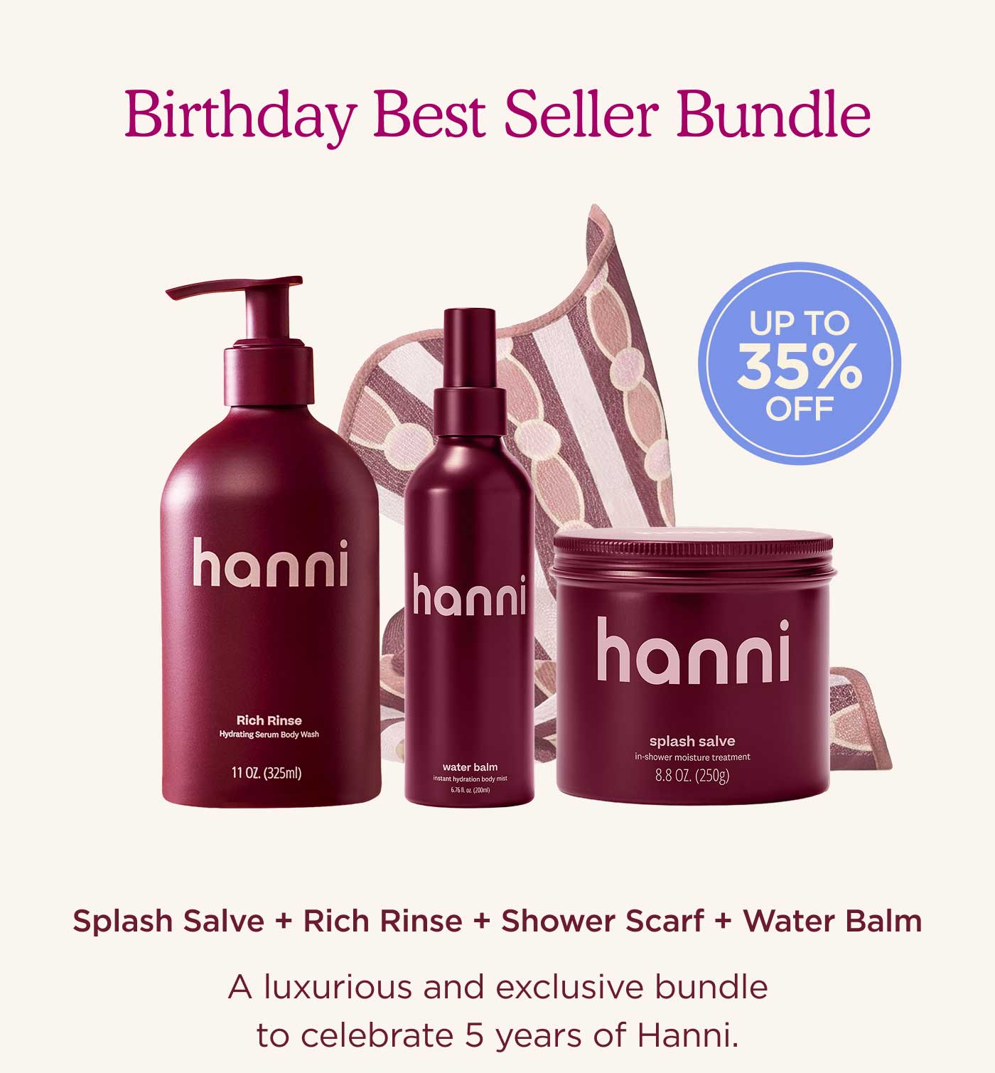 Birthday Best Seller Bundle [Up to 35% off!] Splash Salve + Rich Rinse + Shower Scarf + Water Balm A luxurious and exclusive bundle to celebrate 5 years of Hanni.