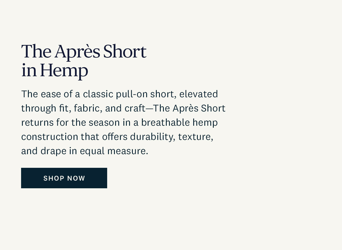The Apres Short in Hemp. The ease of classic pull-on short, elevated through fit, fabric and craft - The Apres Short returns for the season in a breathable hemp construction that offers durability, texture, and drape in equal measure. Shop Now. 