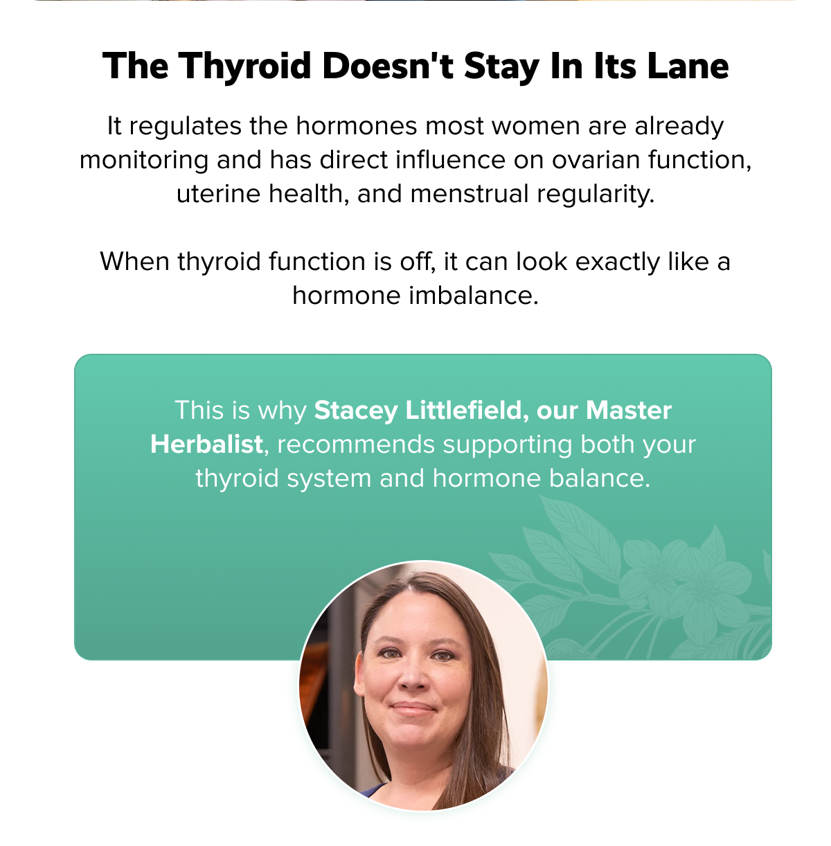 The thyroid doesn't stay in its lane | It regulates the hormones most women are already monitoring and has direct influence on ovarian function, uterine health, and menstrual regularity.  When thyroid function is off, it can look exactly like a hormone imbalance. | This is why Stacey Littlefield, our Master Herbalist, recommends supporting both your thyroid system and hormone balance.