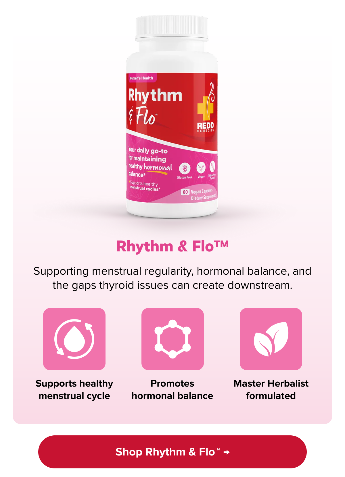 Rhythm & Flo™ | Supporting menstrual regularity, hormonal balance, and the gaps thyroid issues can create downstream. | Supports healthy menstrual cycle | Promotes hormonal balance | Master Herbalist formulated | Shop Rhythm & Flo™ →