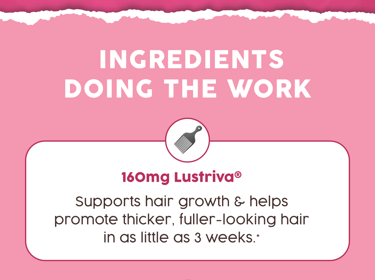 Ingredients Doing The Work | 160mg Lustriva - Supports hair growth & helps promote thicker, fuller-looking hair in as little as 3 weeks.*