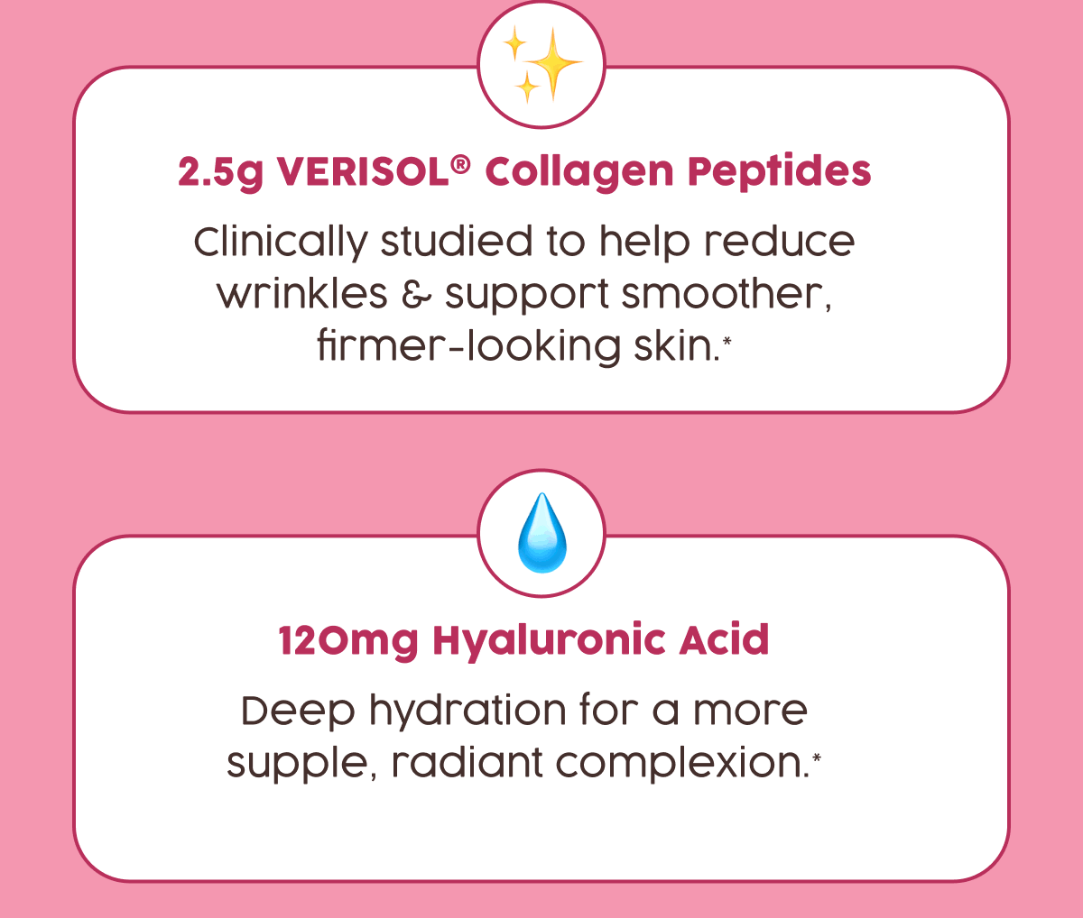 2.5g Verisol Collagen Peptides | Clinically studied to help reduce wrinkles & support smoother firmer-looking skin.* | 120mg Hyaluronic Acid - Deep hydration for a more supple, radiant complexion.*