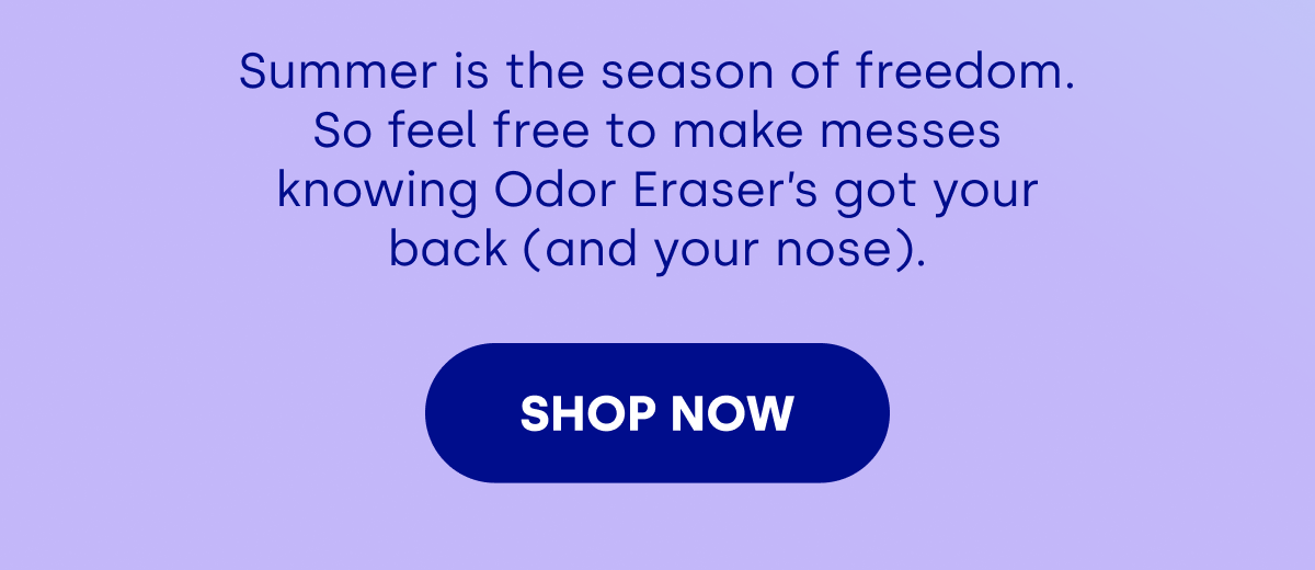 Summer is the season of freedom. So feel free to make messes knowing Odor Eraser’s got your back (and your nose). [SHOP NOW]