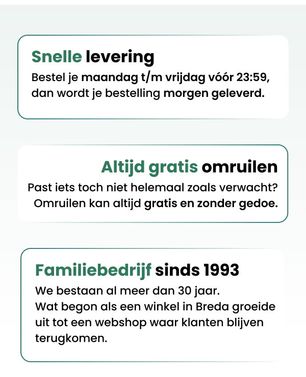Snelle levering Bestel je maandag t/m vrijdag vóór 23:59, dan wordt je bestelling morgen geleverd. Altijd gratis omruilen Past iets toch niet helemaal zoals verwacht?  Omruilen kan altijd gratis en zonder gedoe. Familiebedrijf sinds 1993 We bestaan al meer dan 30 jaar. Wat begon als een winkel in Breda groeide uit tot een webshop waar klanten blijven terugkomen.