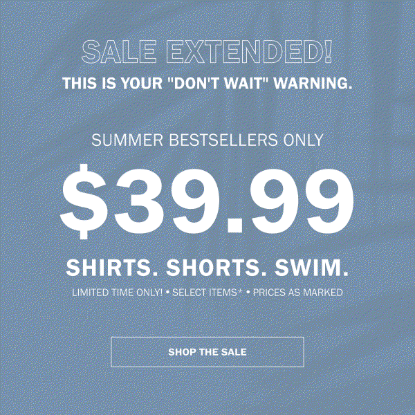 SALE EXTENDED! THIS IS YOUR 'DON'T WAIT' WARNING. SUMMER BESTSELLERS ONLY $39.99 SHIRTS. SHORTS. SWIM. LIMITED TIME ONLY! SELECT ITEMS* - PRICES AS MARKED. SHOP THE SALE