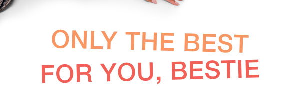 ONLY THE BEST FOR YOU, BESTIE