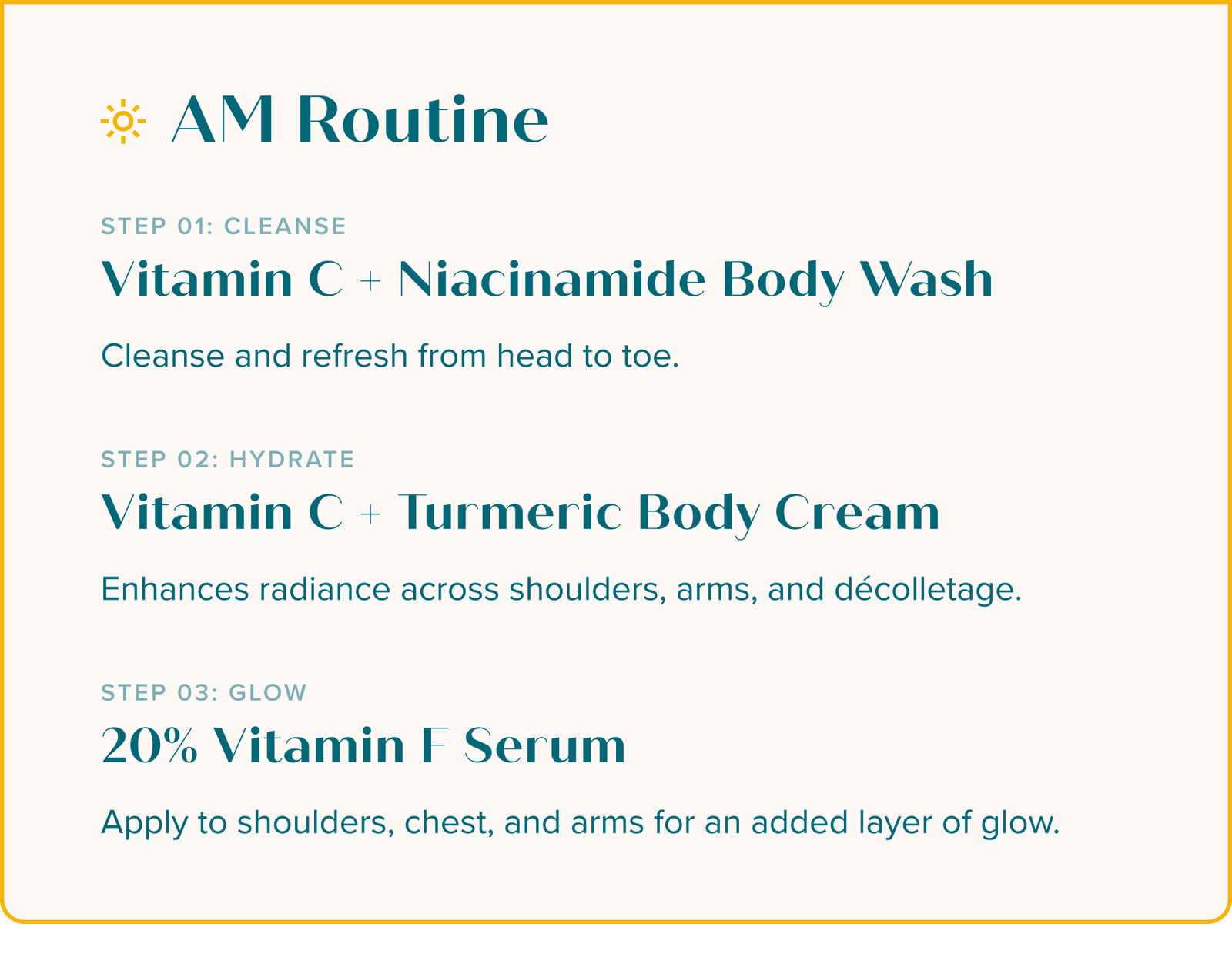 AM Routine: Step 01 - Cleanse - Vitamin C + Niacinamide Body Wash: Cleanse and refresh from head to toe. Step 02 - Hydrate - Vitamin C + Turmeric Body Cream: Enhances radiance across shoulders, arms, and décolletage. Step 03 - Glow - 20% Vitamin F Serum: Apply to shoulders, chest, and arms for an added layer of glow.