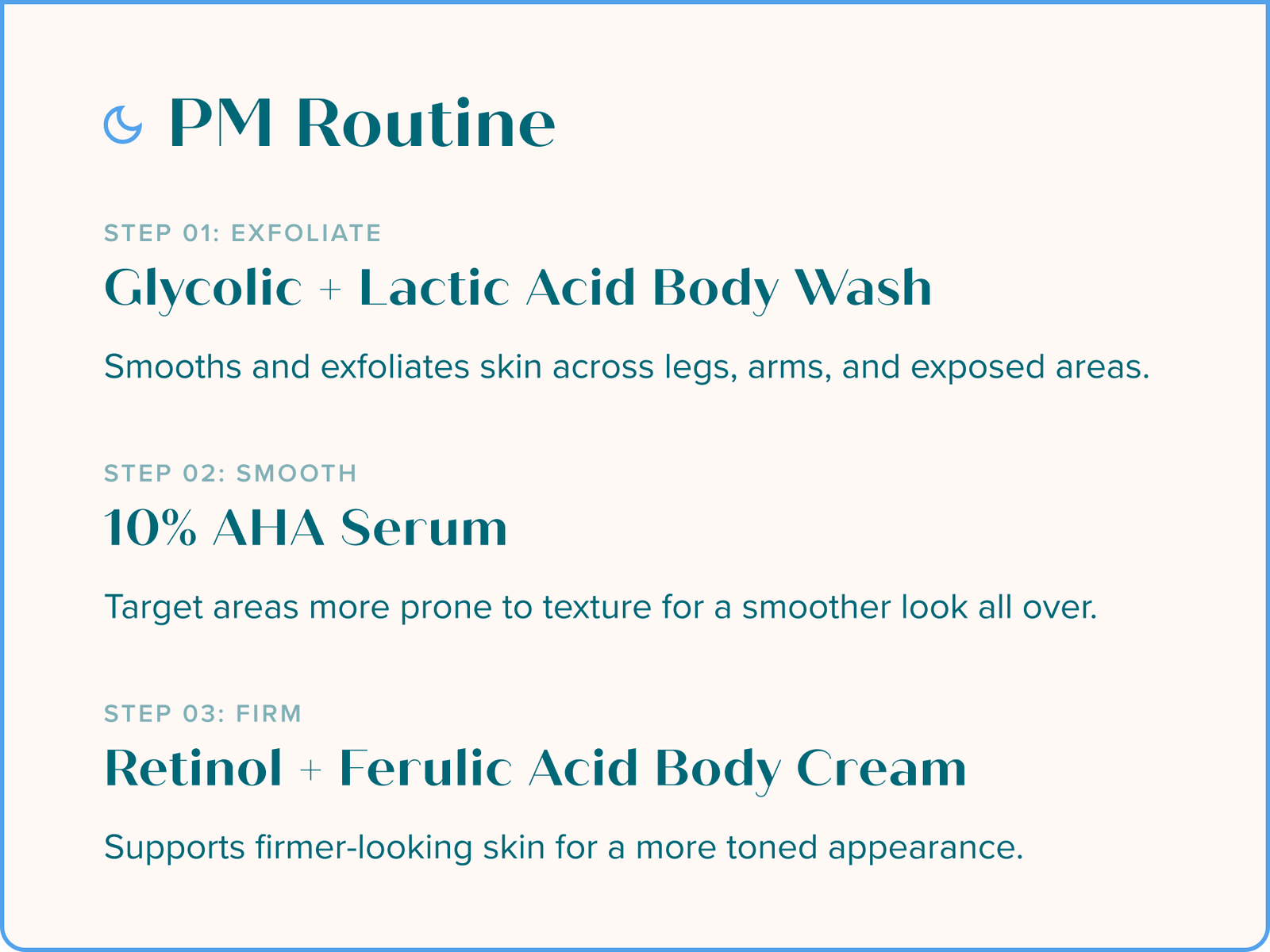 PM Routine: Step 01 - Exfoliate - Glycolic + Lactic Acid Body Wash: Smooths and exfoliates skin across legs, arms, and exposed areas. Step 02 - Smooth - 10% AHA Serum: Target areas more prone to texture for a smoother look all over. Step 03 - Firm - Retinol + Ferulic Acid Body Cream: Supports firmer-looking skin for a more toned appearance.