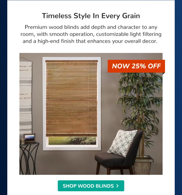Timeless Style in Every Grain | Premium wood blinds add depth and character to any room, with smooth operation, customizable light filtering and a high-end finish that enhances your overall decor. | NOW 25% OFF | SHOP WOOD BLINDS >
