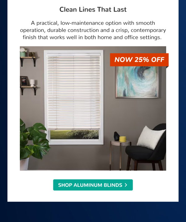 Clean Lines That Last | A practical, low-maintenance option with smooth operation, durable construction and a crisp, contemporary finish that works well in both home and office settings. | NOW 25% OFF | SHOP ALUMINUM BLINDS >