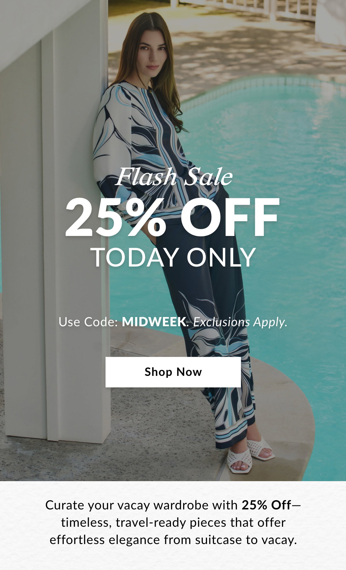 FLASH SALE 25% OFF TODAY ONLY  Use Code: MIDWEEK. Exclusions Apply.  Curate your vacay wardrobe with 25% Off—timeless, travel-ready pieces that offer effortless elegance from suitcase to vacay. SHOP NOW >>
