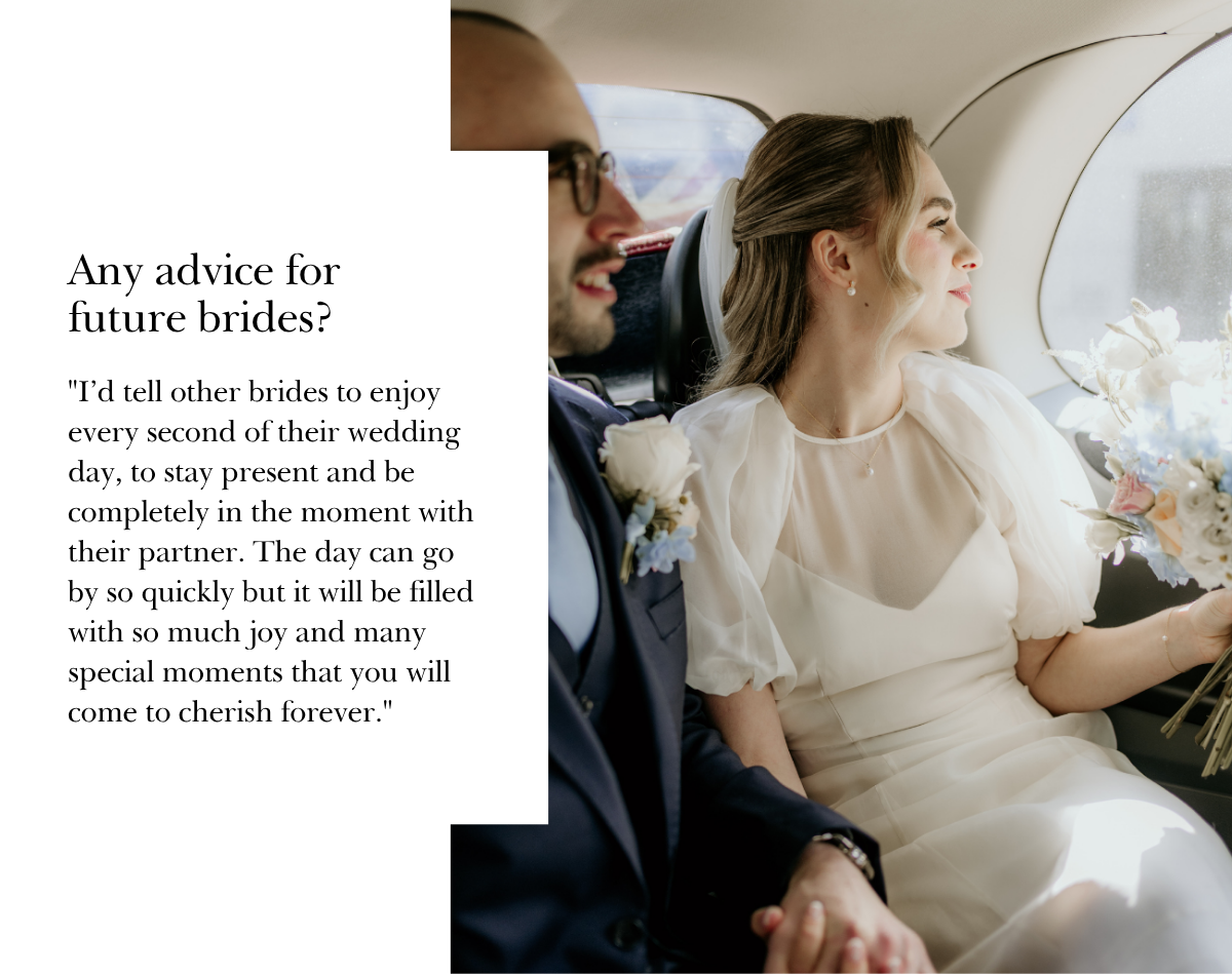 "I’d tell other brides to enjoy every second of their wedding day, to stay present and be completely in the moment with their partner. The day can go by so quickly but it will be filled with so much joy and many special moments that you will come to cherish forever."