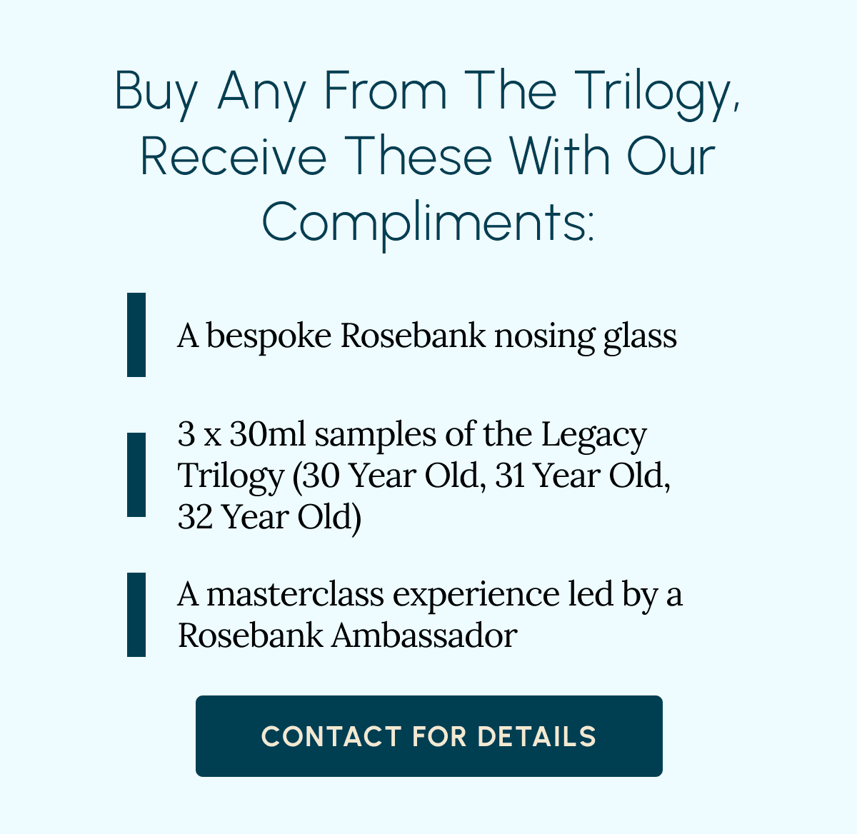 Buy Any From The Trilogy, Receive These With Our Compliments: A bespoke Rosebank nosing glass 3 x 30ml samples of the Legacy Trilogy (30 Year Old, 31 Year Old, 32 Year Old) A masterclass experience led by a Rosebank Ambassador Contact For Details