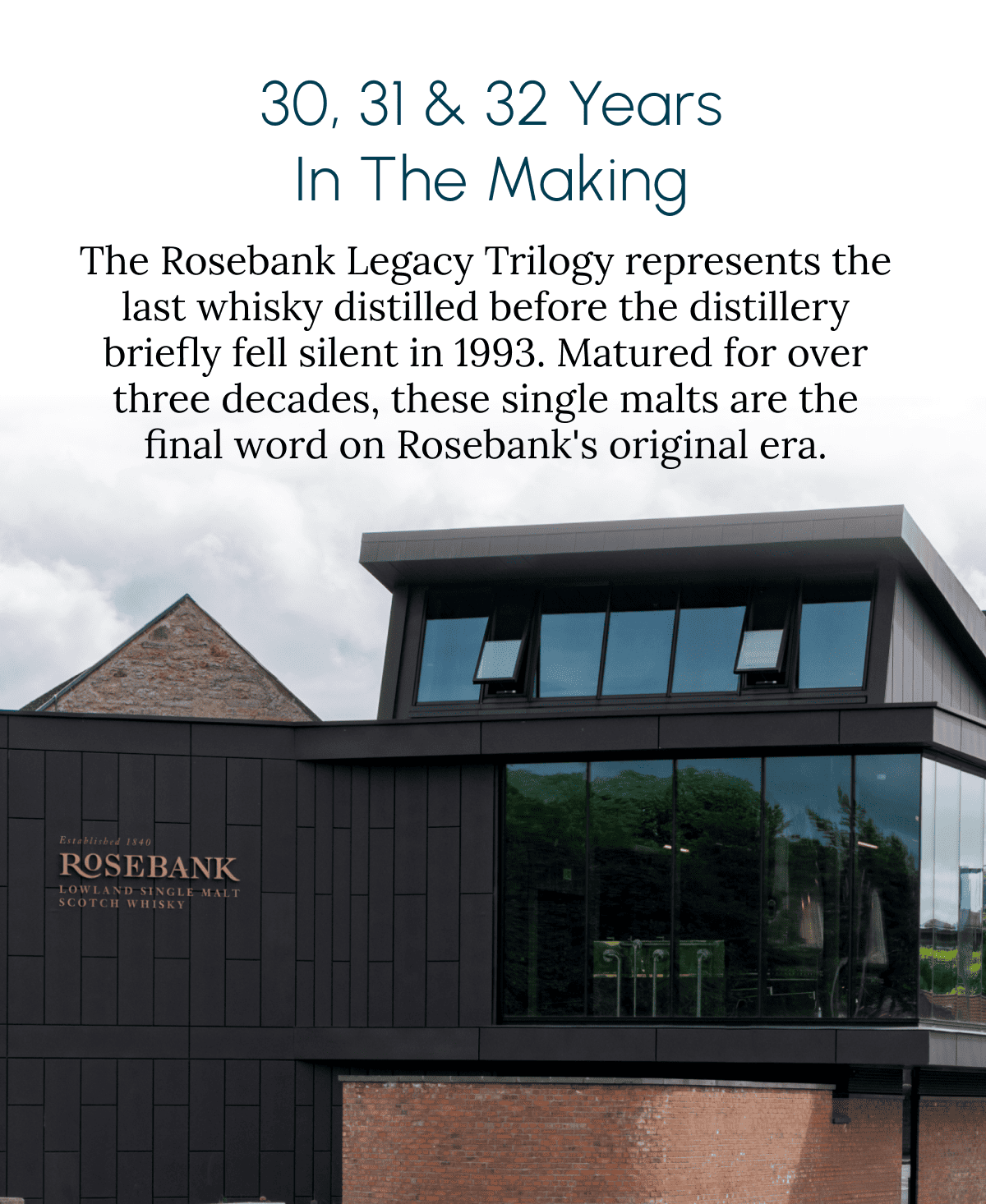 30, 31 & 32 Years in the Making The Rosebank Legacy Trilogy represents the last whisky distilled before the distillery briefly fell silent in 1993. Matured for over three decades, these single malts are the final word on Rosebank's original era.