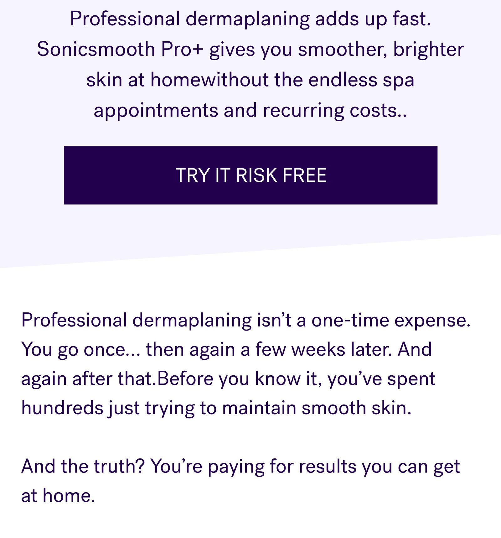 Professional dermaplaning adds up fast. Sonicsmooth Pro+ gives you smoother, brighter skin at homewithout the endless spa appointments and recurring costs.. TRY IT RISK FREE Professional dermaplaning isn’t a one-time expense. You go once… then again a few weeks later. And again after that.Before you know it, you’ve spent hundreds just trying to maintain smooth skin.   And the truth? You’re paying for results you can get at home.