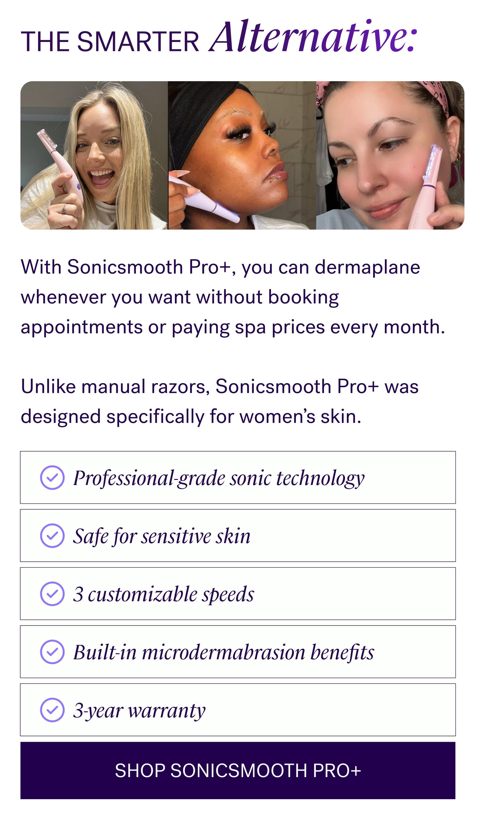 THE SMARTER Alternative: With Sonicsmooth Pro+, you can dermaplane whenever you want without booking appointments or paying spa prices every month.   Unlike manual razors, Sonicsmooth Pro+ was designed specifically for women’s skin. Professional-grade sonic technology Safe for sensitive skin 3 customizable speeds Built-in microdermabrasion benefits 3-year warranty SHOP SONICSMOOTH PRO+