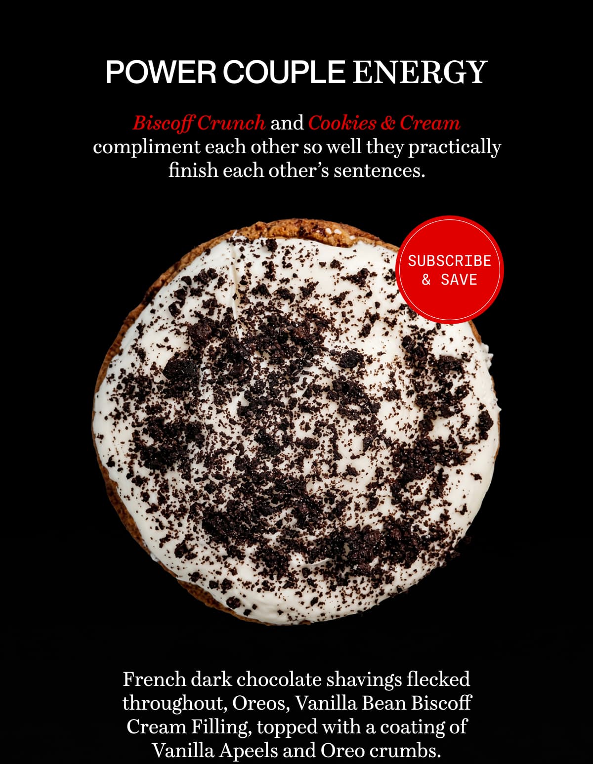 POWER COUPLE ENERGY | Biscoff Crunch and Cookies & Cream compliment each other so well they practically finish each other’s sentences. | French dark chocolate shavings flecked throughout, Oreos, Vanilla Bean Biscoff Cream Filling, topped with a coating of Vanilla Apeels and Oreo crumbs.