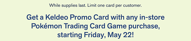 BL and Pokemon Trading Card Game. In-Store Only! A Wild Promo Card Appeared! Get a Keldeo Promo Card With Any In-Store Pokemon Trading Card Game Purchase, Starting Friday, May 22! While Supplies Last. Limit One Card Per Customer