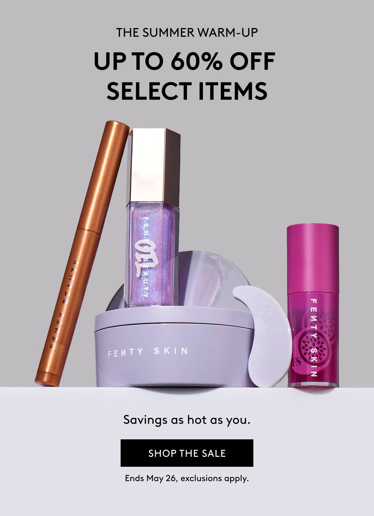 THE SUMMER WARM-UP UP TO 60% OFF SELECT ITEMS Savings as hot as you. SHOP THE SALE Ends May 26, exclusions apply.