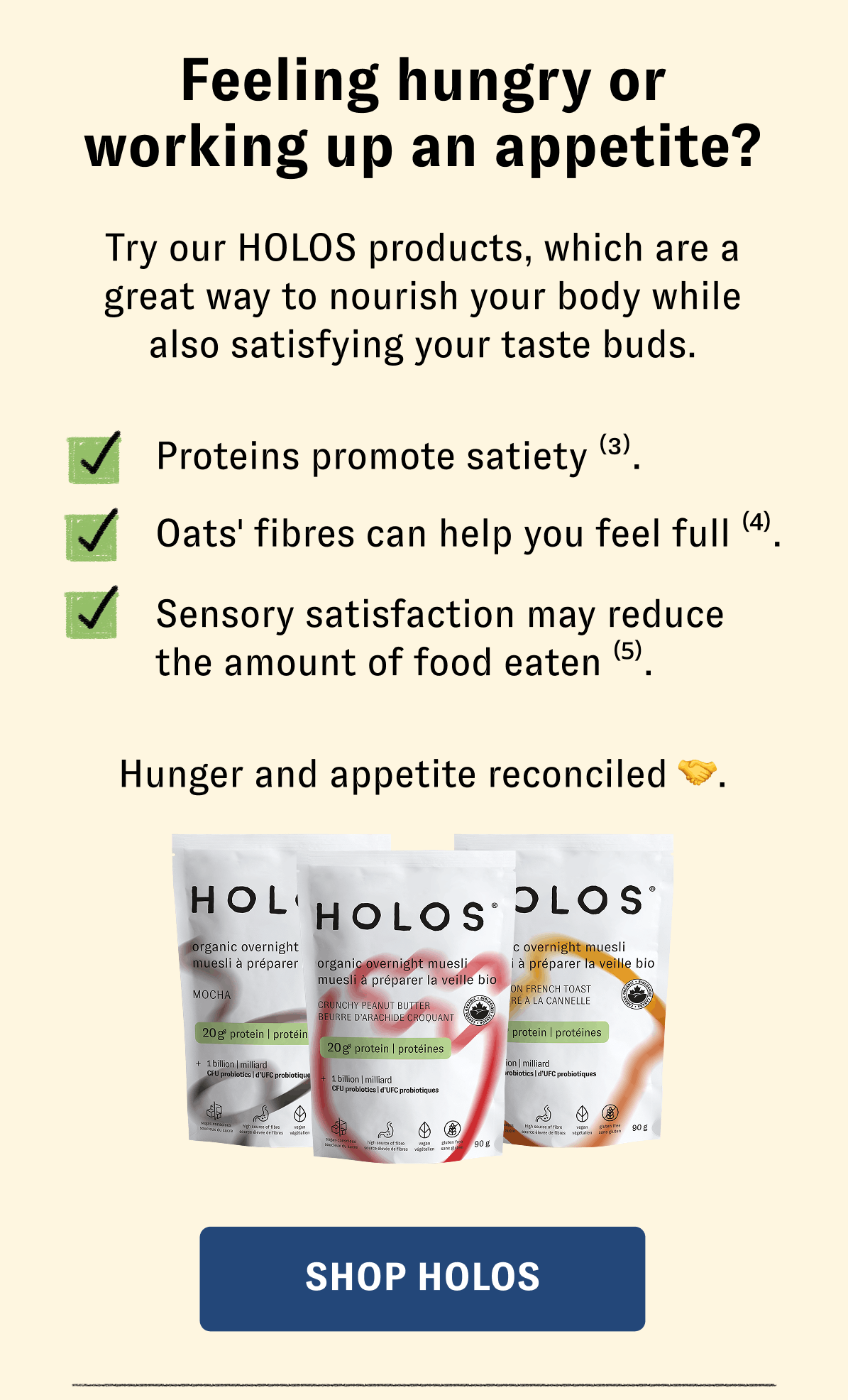 Feeling hungry or working up an appetite? Try our HOLOS products, which are a great way to nourish your body while also satisfying your taste buds. Proteins promote satiety (3). Oats' fibres can help you feel full (4). Sensory satisfaction may reduce the amount of food eaten (5). [SHOP HOLOS]