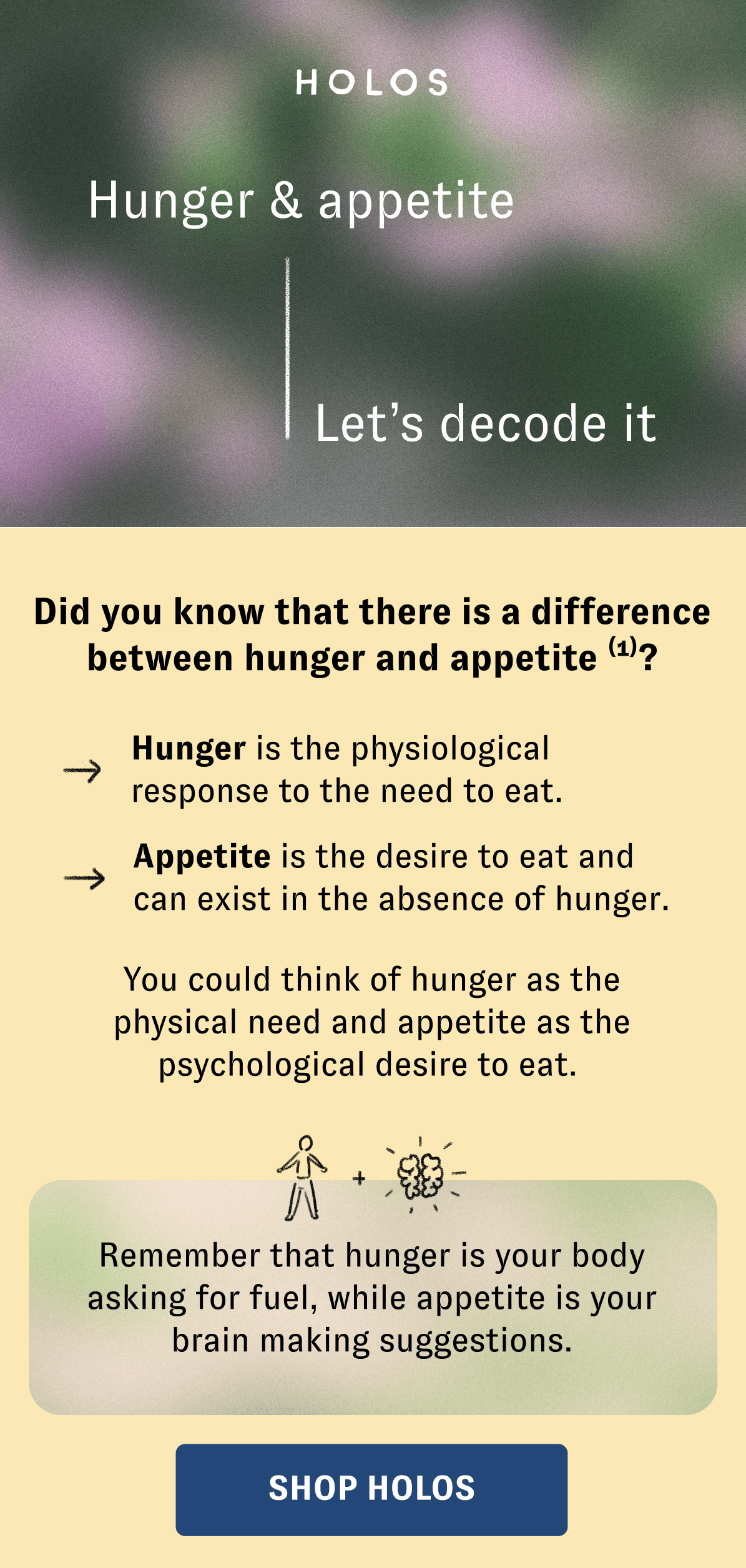 Hunger & appetite Let’s decode it Did you know that there is a difference between hunger and appetite (1)? Hunger is the physiological response to the need to eat. Appetite is the desire to eat and can exist in the absence of hunger. You could think of hunger as the physical need and appetite as the psychological desire to eat.   Remember that hunger is your body asking for fuel, while appetite is your brain making suggestions.[SHOP HOLOS]