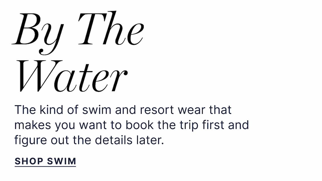 By The Water. The kind of swim and resort wear that makes you want to book the trip first and figure out the details later. SHOP SWIM