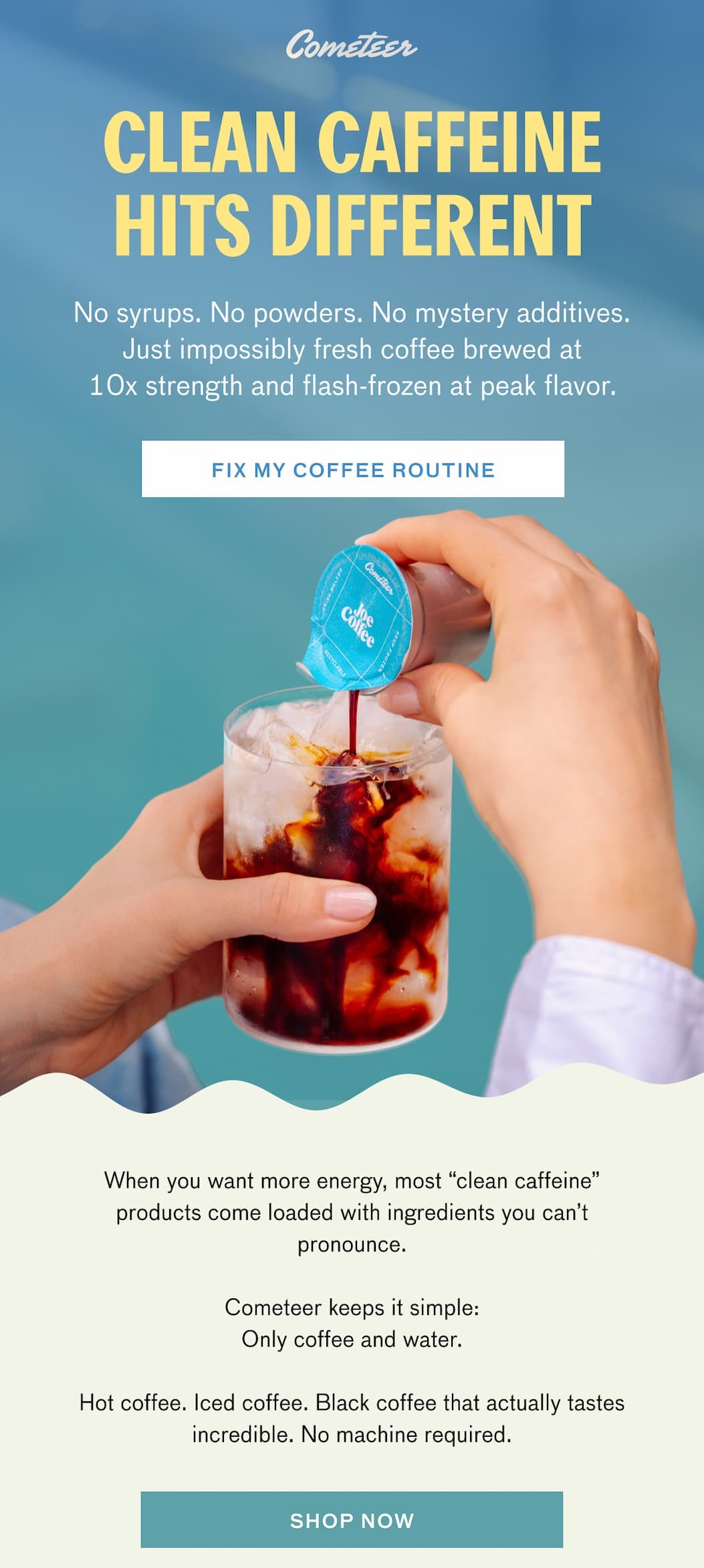 CLEAN CAFFEINE HITS DIFFERENT. No syrups. No powders. No mystery additives. Just impossibly fresh coffee brewed at 10x strength and flash-frozen at peak flavor. FIX MY COFFEE ROUTINE. When you want more energy, most "clean caffeine" products come loaded with ingredients you can't pronounce. Cometeer keeps it simple: Only coffee and water. Hot coffee. Iced coffee. Black coffee that actually tastes incredible. No machine required. SHOP NOW.