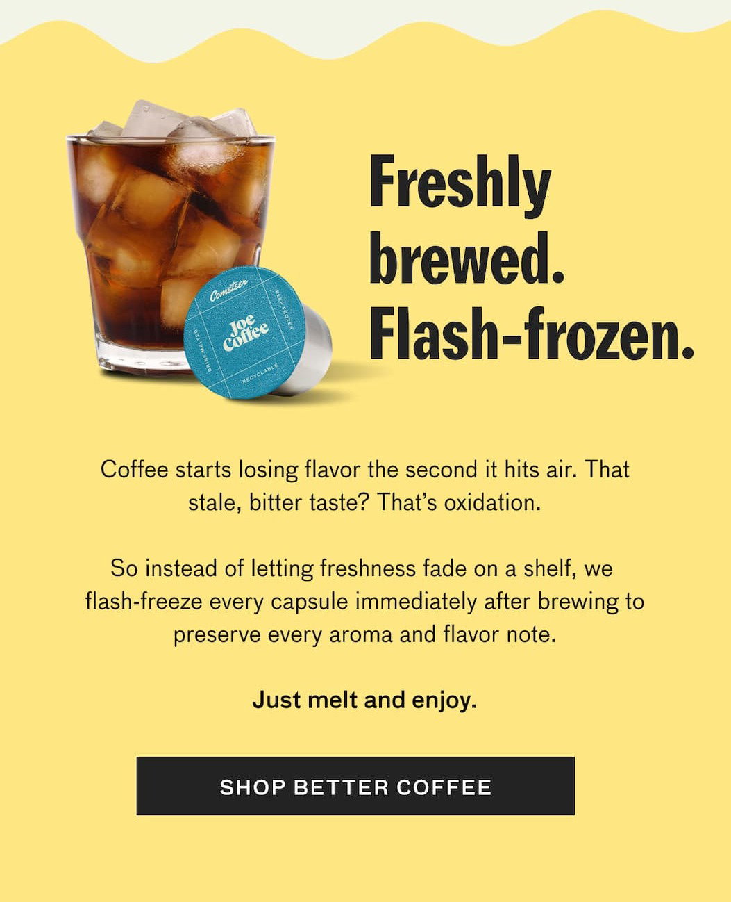 Freshly brewed. Flash-frozen. Coffee starts losing flavor the second it hits air. That stale, bitter taste? That's oxidation. So instead of letting freshness fade on a shelf, we flash freeze every capsule immediately after brewing to preserve every aroma and flavor note. Just melt and enjoy.