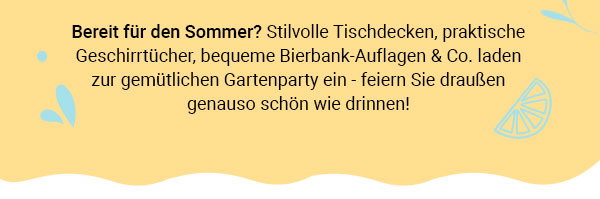 Bereit für den Sommer? Stilvolle Tischdecken, praktische Geschirrtücher, bequeme Bierbank-Auflagen & Co. laden zur gemütlichen Gartenparty ein - feiern SIe draußen genauso schön wie drinnen! 