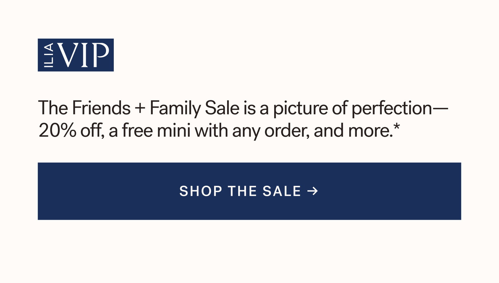 ILIA VIP  The Friends + Family Sale is a picture of perfection— 20% off, a free mini with any order, and more.* [ SHOP THE SALE ]