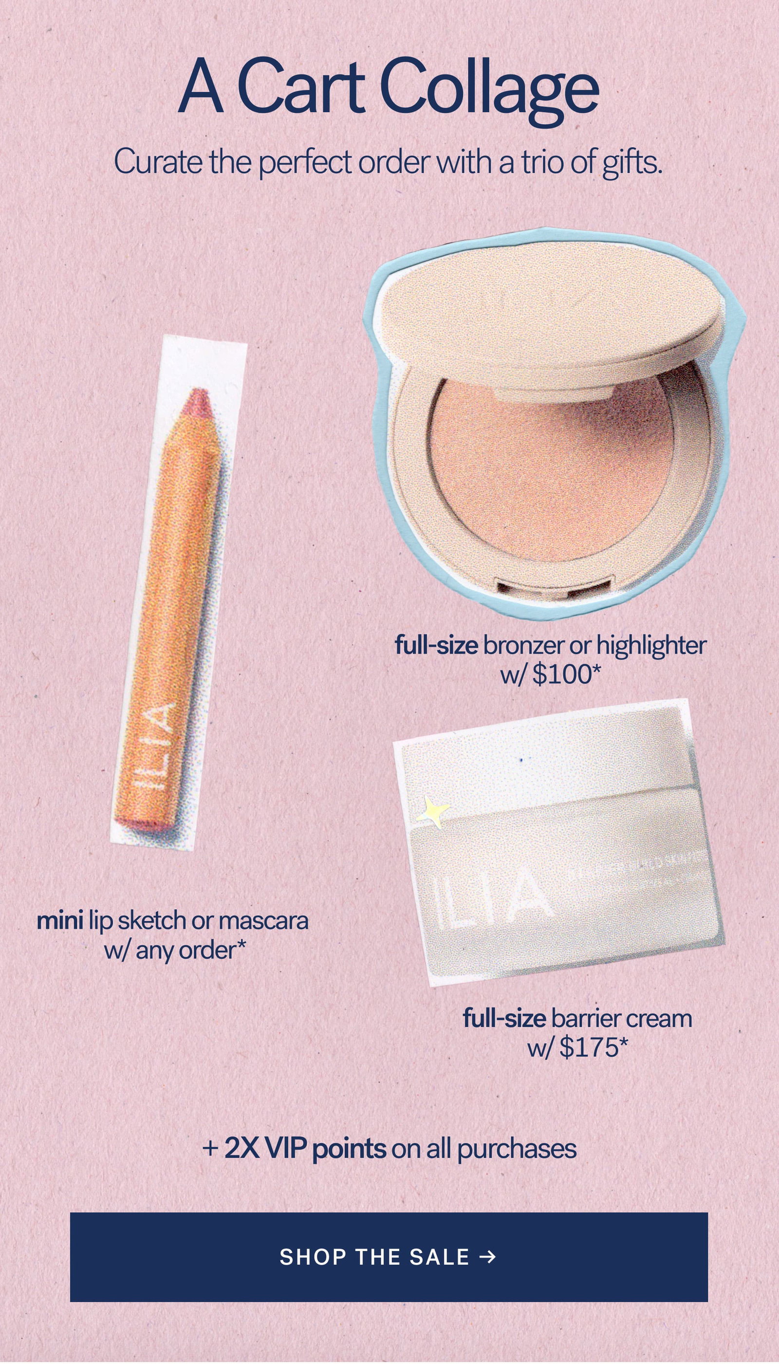 A Cart Collage  Curated the perfect order with a trio of gifts.   full-size bronzer or highlighter w/ $100*    mini lip sketch or mascara w/ any order*   full-size barrier cream w/ $175*  + 2X VIP points on all purchases [ SHOP THE SALE ]