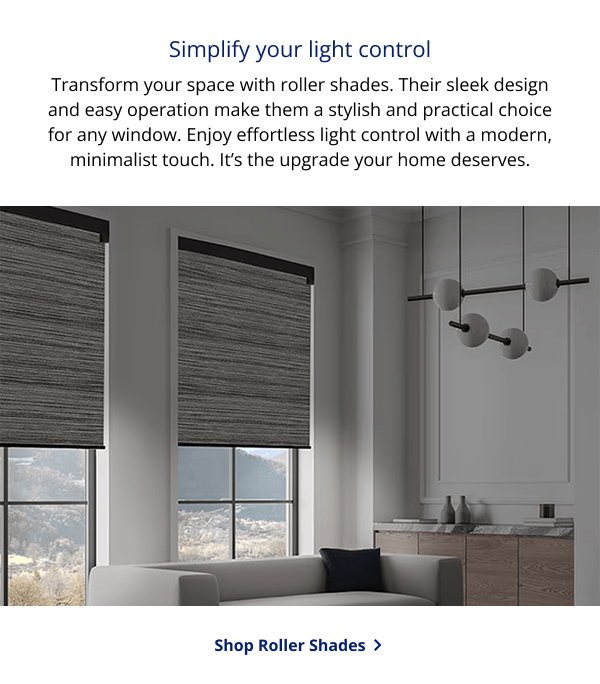 Simplify your light control | Transform your space with roller shades. Their sleek design and easy operation make them a stylish and practical choice for any window. Enjoy effortless light control with a modern, minimalist touch. It’s the upgrade your home deserves. | SHOP ROLLER SHADES >