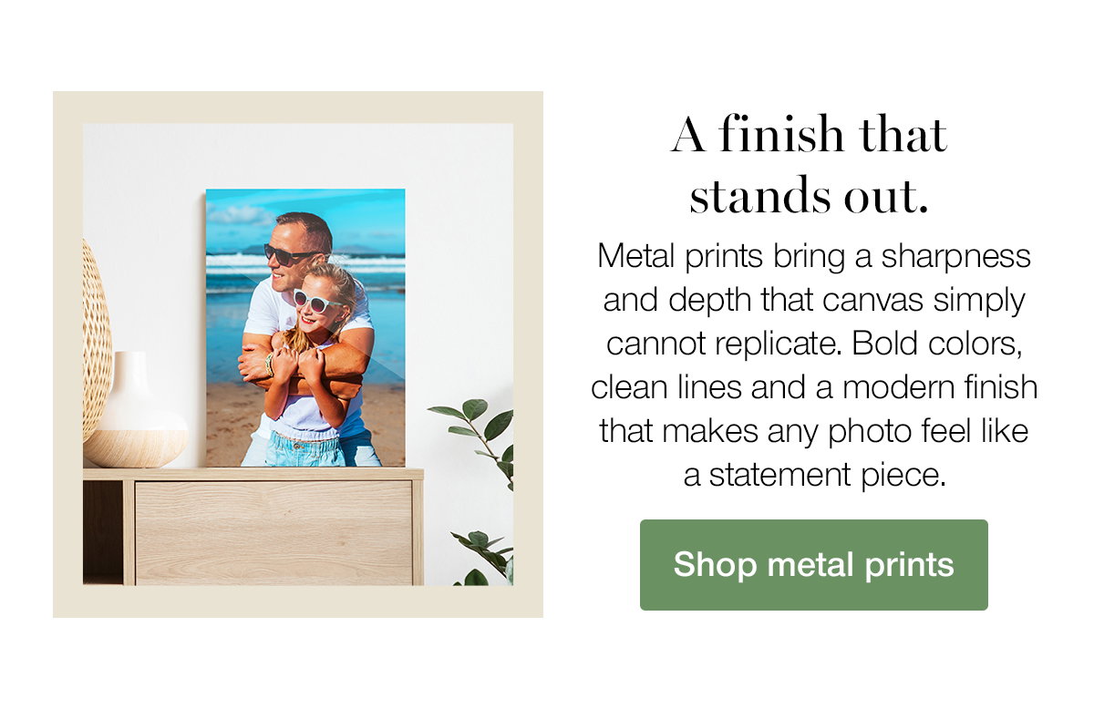 A finish that stands out. Metal prints bring a sharpness and depth that canvas simply cannot replicate. Bold colors, clean lines and a modern finish that makes any photo feel like a statement piece. Shop metal prints.