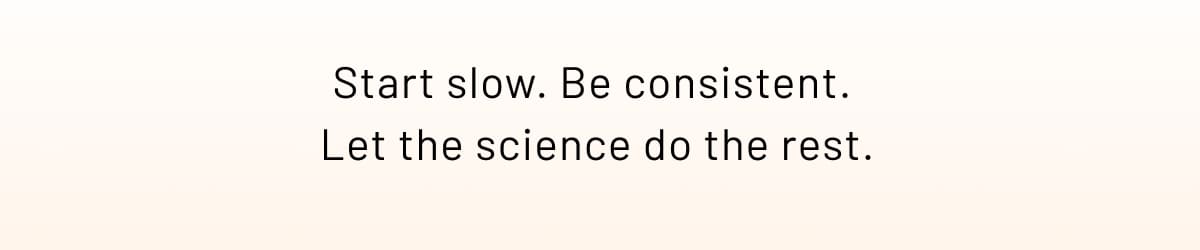 Start slow. Be consistent.  Let the science do the rest.