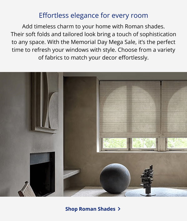 Effortless elegance for every room | Add timeless charm to your home with Roman shades. Their soft folds and tailored look bring a touch of sophistication to any space. With the Memorial Day Mega Sale, it’s the perfect time to refresh your windows with style. Choose from a variety of fabrics to match your decor effortlessly. | SHOP ROMAN SHADES >
