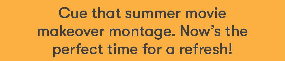 Cue that summer movie makeover montage. Now's the time for a refresh!