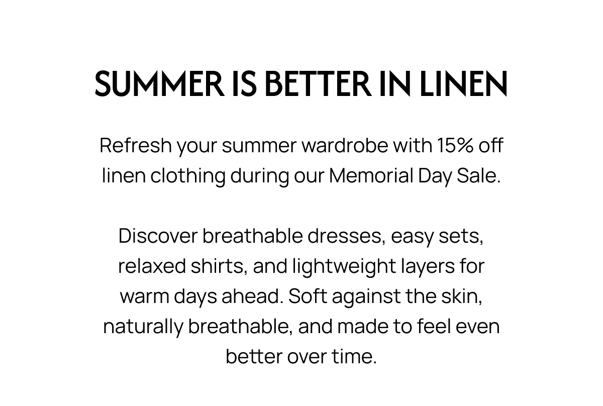 SUMMER IS BETTER IN LINEN Refresh your summer wardrobe with 15% off linen clothing during our Memorial Day Sale. Discover breathable dresses, easy sets, relaxed shirts, and lightweight layers for warm days ahead. Soft against the skin, naturally breathable, and made to feel even better over time.