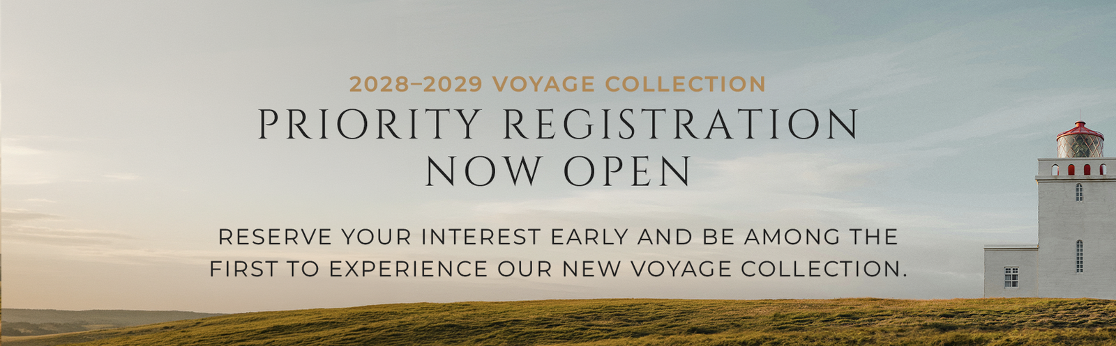Priority Registration Now Open | RESERVE YOUR PLACE EARLY AND BE AMONG THE FIRST TO EXPERIENCE OUR NEW VOYAGE COLLECTION.