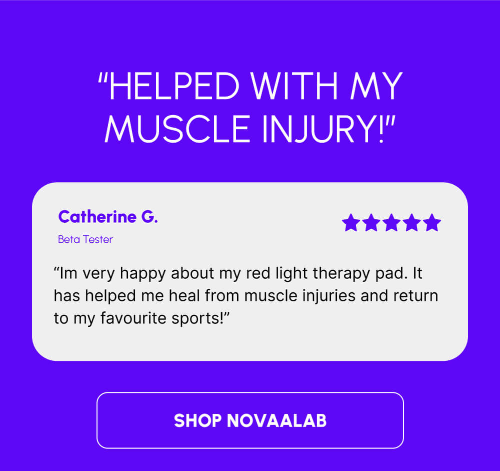 “Helped with my muscle injury!” | Catherine G. | Beta Tester | “Im very happy about my red light therapy pad. It has helped me heal from muscle injuries and return to my favourite sports!” | [SHOP NOVAALAB]