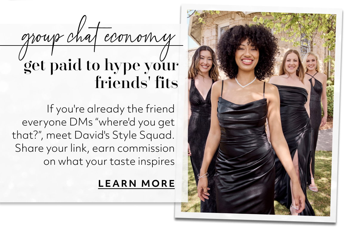 group chat economy get paid to hype your friends' fits If you're already the friend everyone DMs “where'd you get that?”, meet David's Style Squad. Share your link, earn commission on what your taste inspires LEARN MORE