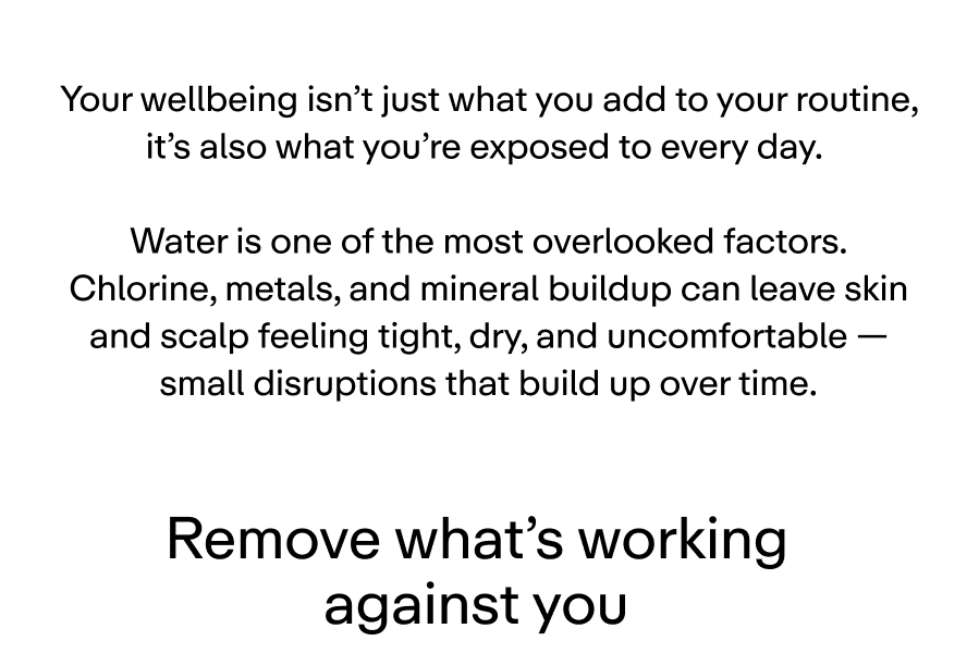 Mental wellbeing isn’t just what you add to your routine, it’s also what you’re exposed to every day.  Water is one of the most overlooked factors. Chlorine, metals, and mineral buildup can leave skin and scalp feeling tight, dry, and uncomfortable — small disruptions that build up over time.