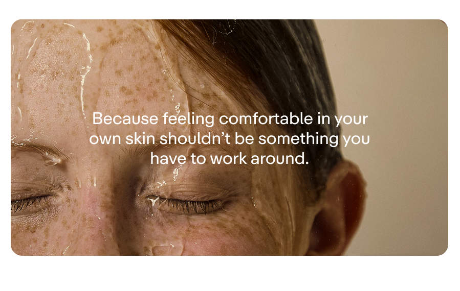 Because feeling comfortable in your own skin shouldn’t be something you have to work around.