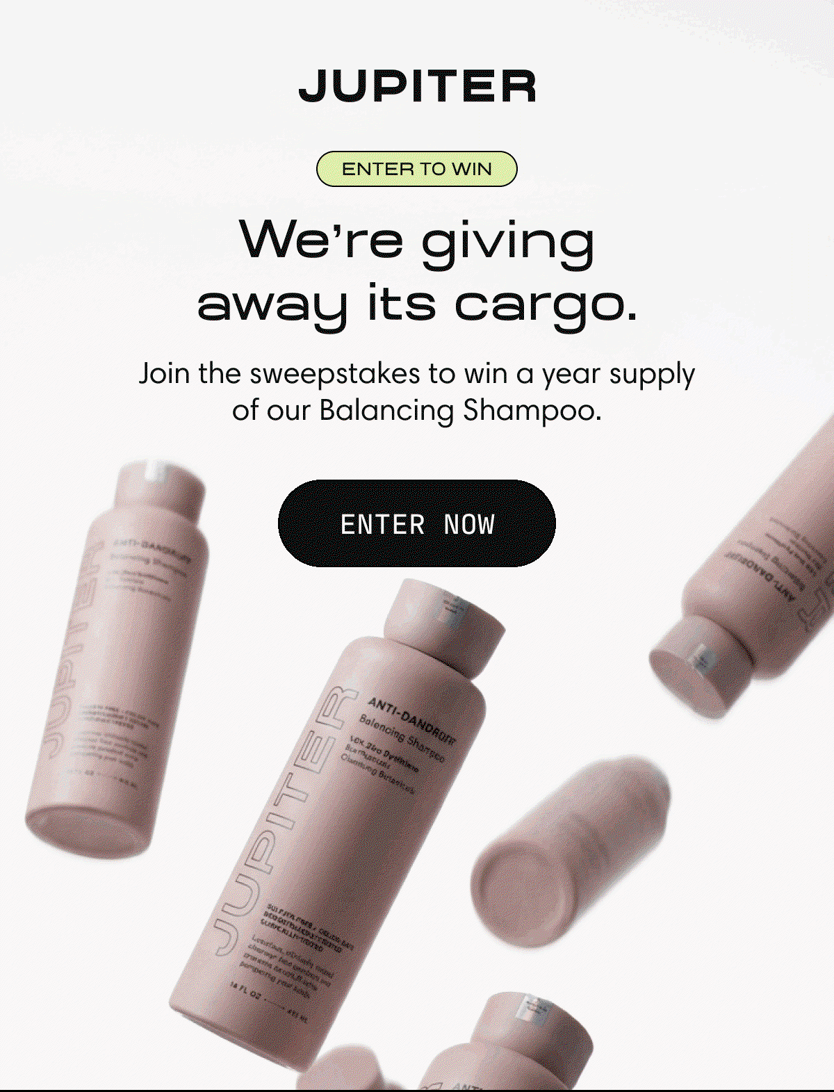 Jupiter | Enter to win  |We're giving away its cargo.|  | Join the sweepstakes to win a year supply of our Balancing Shampoo. | Enter Now