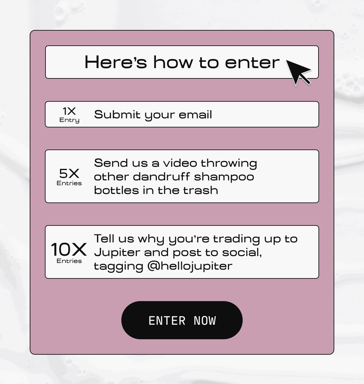 Here's how to enter | 1X Entry Submit your email | 5X Entries  Send us a video throwing other dandruff shampoo bottles in the trash | 10X Entries  Tell us why you're trading up to Jupiter and post to social, tagging @hellojupiter | ENTER NOW