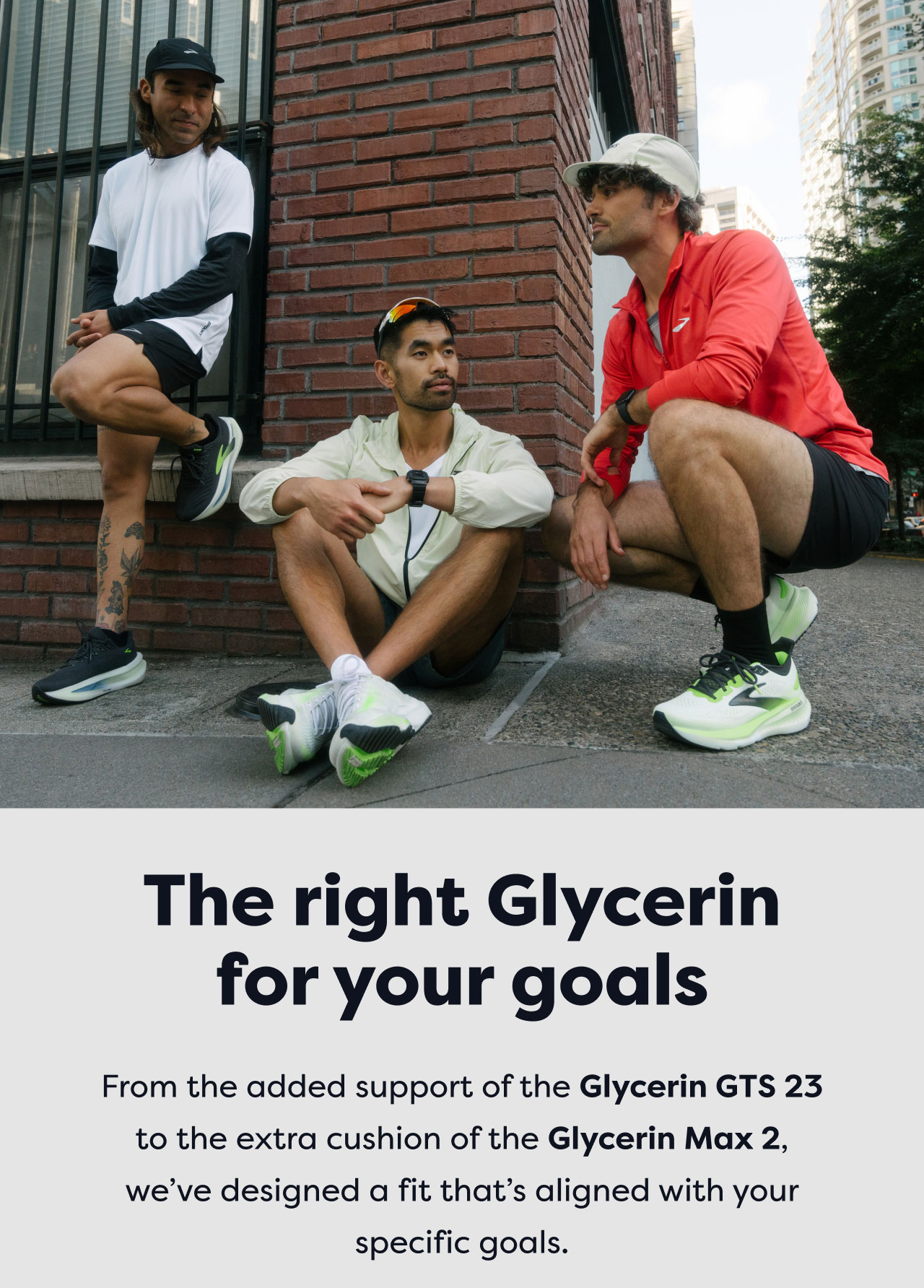 The right Glycerin for your goals | From the added support of the Glycerin GTS 23 to the extra cushion of the Glycerin Max 2, we've designed a fit that's aligned with your specific goals.