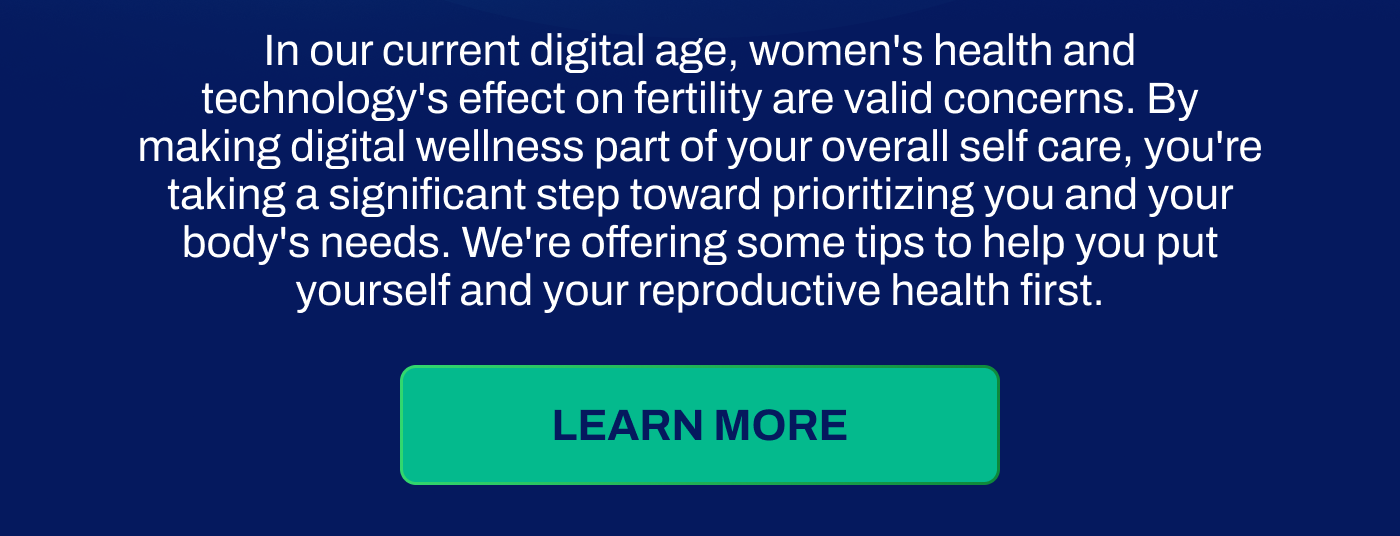 In our current digital age, women's health and technology's effect on fertility are valid concerns. By making digital wellness part of your overall self care, you're taking a significant step toward prioritizing you and your body's needs. We're offering som etips to help you put yourself and your reproductive health first.