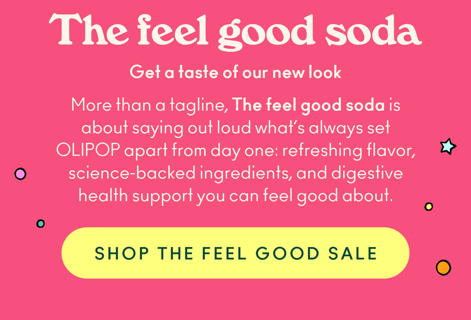 More than a tagline, The feel good soda is about saying out loud what’s always set OLIPOP apart from day one: refreshing flavor, science-backed ingredients, and digestive health support you can feel good about.
